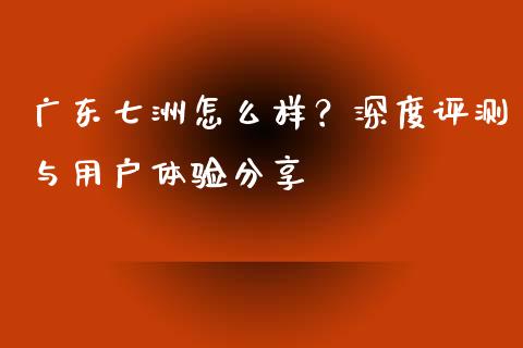 广东七洲怎么样？深度评测与用户体验分享_https://cj001.lansai.wang_理财问答_第1张