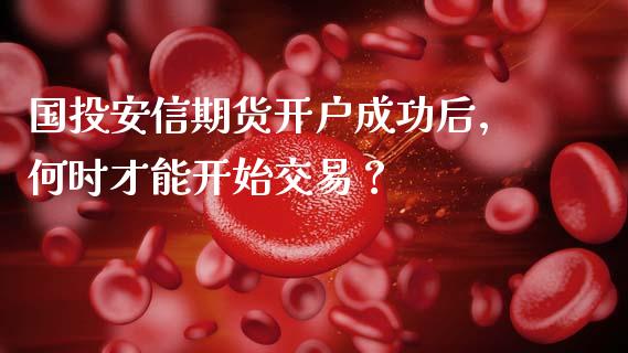 国投安信期货开户成功后，何时才能开始交易？_https://cj001.lansai.wang_财经问答_第1张