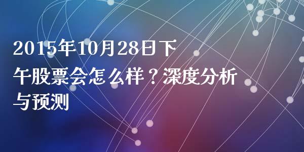 2015年10月28日下午股票会怎么样？深度分析与预测_https://cj001.lansai.wang_财经百问_第1张