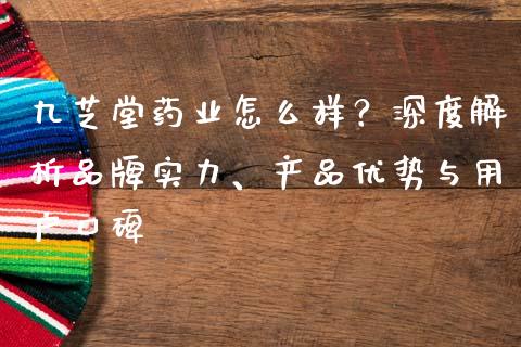 九芝堂药业怎么样？深度解析品牌实力、产品优势与用户口碑_https://cj001.lansai.wang_股市问答_第1张