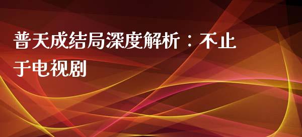 普天成结局深度解析：不止于电视剧_https://cj001.lansai.wang_会计问答_第1张