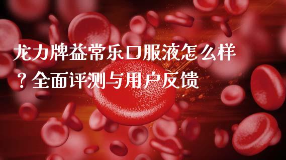 龙力牌益常乐口服液怎么样？全面评测与用户反馈_https://cj001.lansai.wang_期货问答_第1张