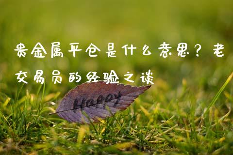 贵金属平仓是什么意思？老交易员的经验之谈_https://cj001.lansai.wang_期货问答_第1张