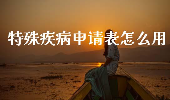 特殊疾病申请表怎么用_https://cj001.lansai.wang_保险问答_第1张