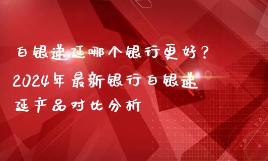白银递延哪个银行更好？ 2024年最新银行白银递延产品对比分析_https://cj001.lansai.wang_股市问答_第1张