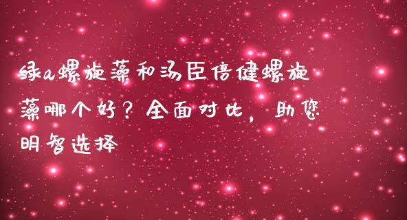 绿a螺旋藻和汤臣倍健螺旋藻哪个好？全面对比，助您明智选择_https://cj001.lansai.wang_财经问答_第1张
