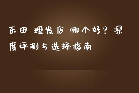 东田 理发店 哪个好？深度评测与选择指南_https://cj001.lansai.wang_财经百问_第1张