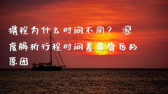 携程为什么时间不同？ 深度解析行程时间差异背后的原因_https://cj001.lansai.wang_财经百问_第1张