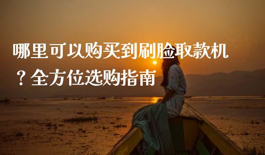 哪里可以购买到刷脸取款机？全方位选购指南_https://cj001.lansai.wang_理财问答_第1张