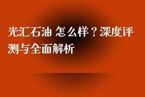 光汇石油 怎么样？深度评测与全面解析_https://cj001.lansai.wang_金融问答_第1张