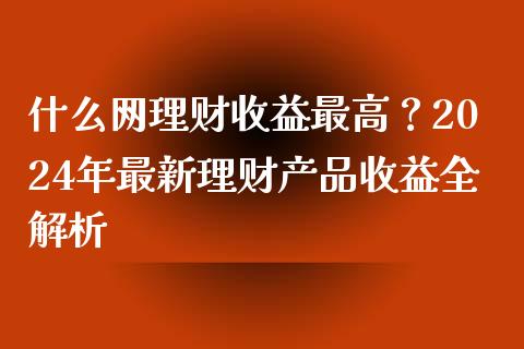 什么网理财收益最高？2024年最新理财产品收益全解析_https://cj001.lansai.wang_理财问答_第1张