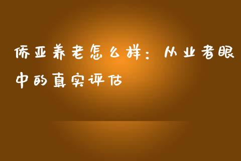 侨亚养老怎么样：从业者眼中的真实评估_https://cj001.lansai.wang_财经问答_第1张
