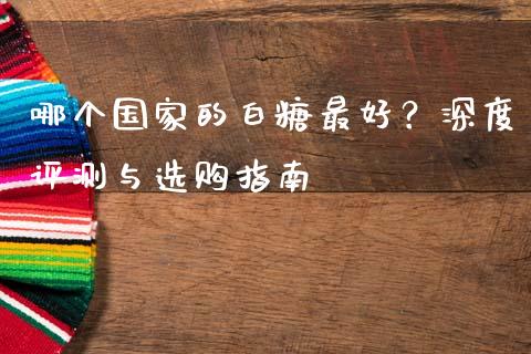 哪个国家的白糖最好？深度评测与选购指南_https://cj001.lansai.wang_期货问答_第1张