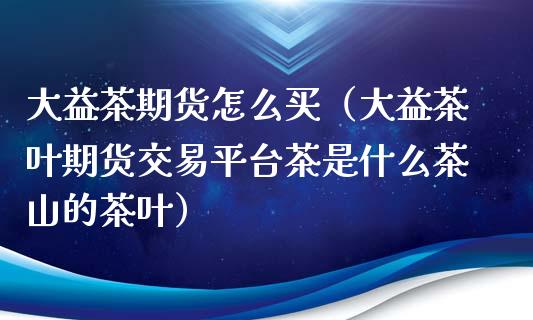 大益茶期货怎么买（大益茶叶期货交易平台茶是什么茶山的茶叶）_https://cj001.lansai.wang_保险问答_第1张