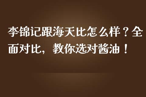 李锦记跟海天比怎么样？全面对比，教你选对酱油！_https://cj001.lansai.wang_会计问答_第1张
