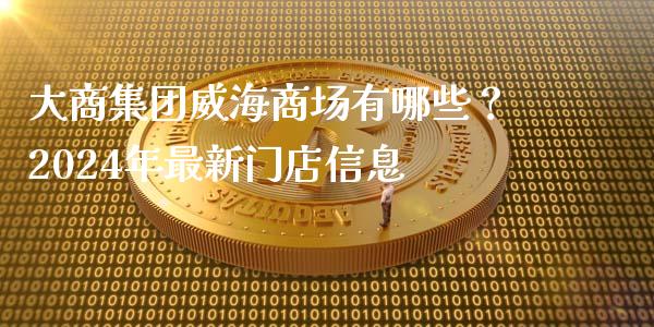 大商集团威海商场有哪些？2024年最新门店信息_https://cj001.lansai.wang_理财问答_第1张