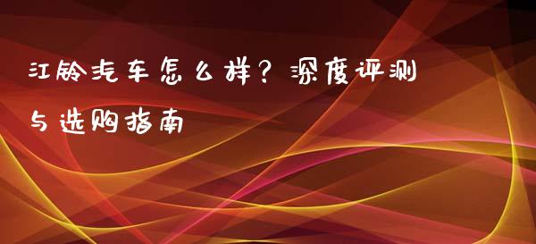江铃汽车怎么样？深度评测与选购指南_https://cj001.lansai.wang_股市问答_第1张
