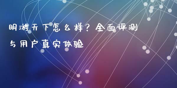 明游天下怎么样？全面评测与用户真实体验_https://cj001.lansai.wang_会计问答_第1张