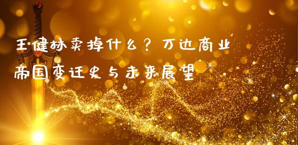 王健林卖掉什么？万达商业帝国变迁史与未来展望_https://cj001.lansai.wang_期货问答_第1张