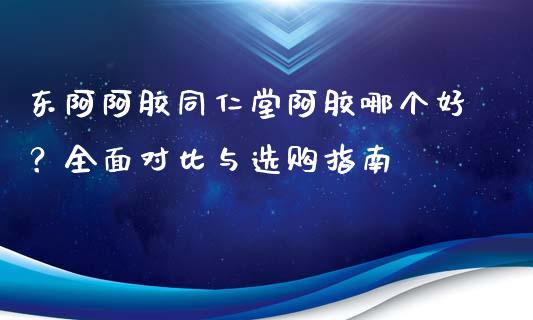 东阿阿胶同仁堂阿胶哪个好？全面对比与选购指南_https://cj001.lansai.wang_期货问答_第1张