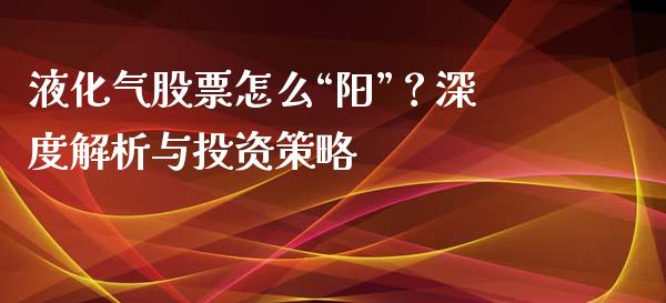 液化气股票怎么“阳”？深度解析与投资策略_https://cj001.lansai.wang_财经百问_第1张