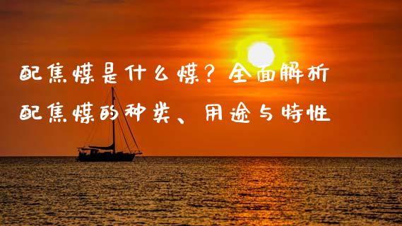 配焦煤是什么煤？全面解析配焦煤的种类、用途与特性_https://cj001.lansai.wang_保险问答_第1张
