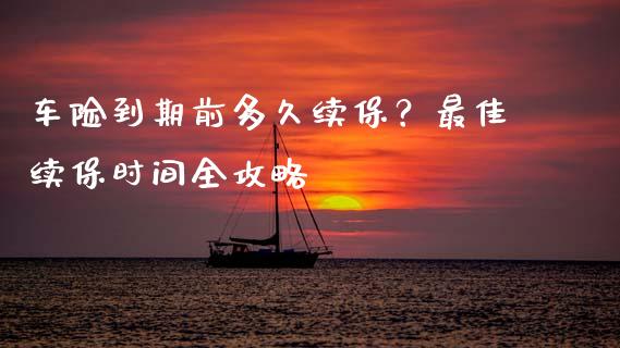 车险到期前多久续保？最佳续保时间全攻略_https://cj001.lansai.wang_财经百问_第1张