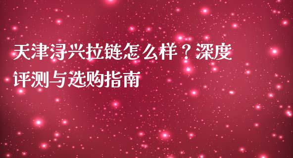 天津浔兴拉链怎么样？深度评测与选购指南_https://cj001.lansai.wang_财经问答_第1张