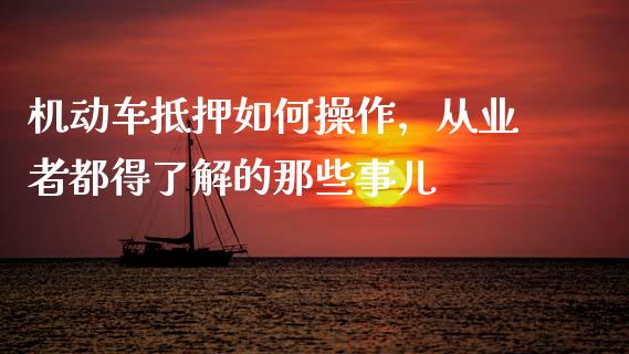 机动车抵押如何操作，从业者都得了解的那些事儿_https://cj001.lansai.wang_财经问答_第1张