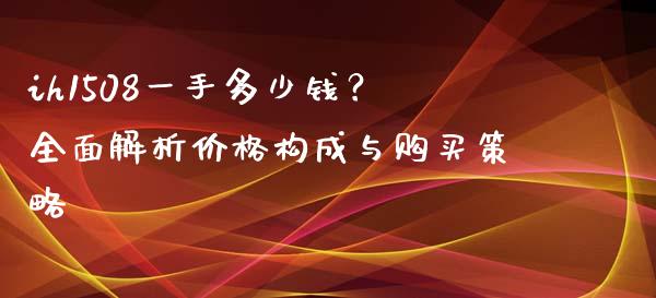 ih1508一手多少钱？全面解析价格构成与购买策略_https://cj001.lansai.wang_保险问答_第1张