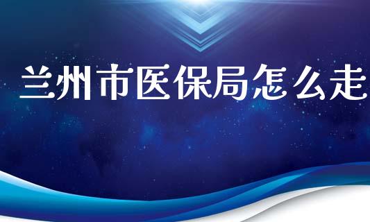 兰州市医保局怎么走_https://cj001.lansai.wang_保险问答_第1张