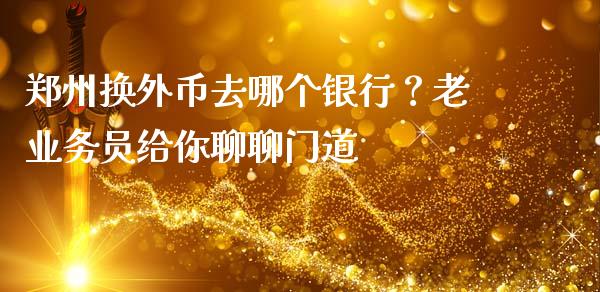 郑州换外币去哪个银行？老业务员给你聊聊门道_https://cj001.lansai.wang_财经百问_第1张
