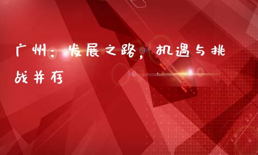 广州：发展之路，机遇与挑战并存_https://cj001.lansai.wang_金融问答_第1张