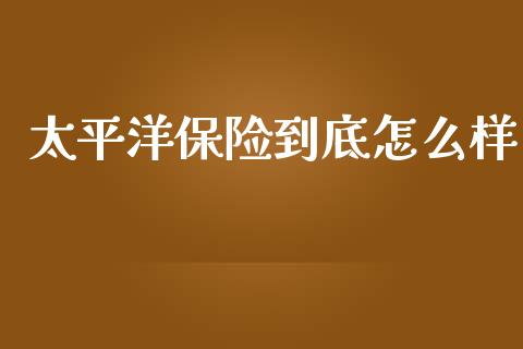 太平洋保险到底怎么样_https://cj001.lansai.wang_保险问答_第1张