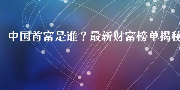 中国首富是谁？最新财富榜单揭秘_https://cj001.lansai.wang_期货问答_第1张