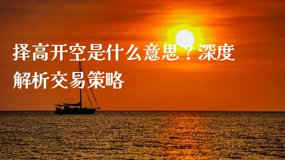 择高开空是什么意思？深度解析交易策略_https://cj001.lansai.wang_财经问答_第1张