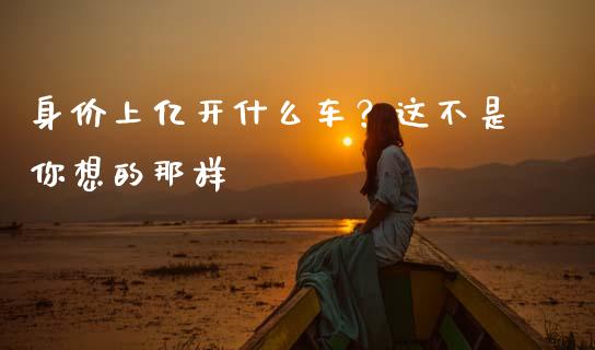 身价上亿开什么车？这不是你想的那样_https://cj001.lansai.wang_期货问答_第1张