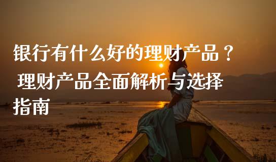 银行有什么好的理财产品？ 理财产品全面解析与选择指南_https://cj001.lansai.wang_保险问答_第1张