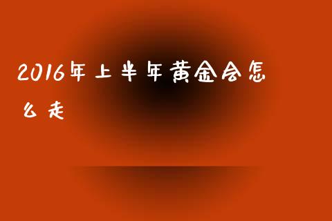 2016年上半年黄金会怎么走_https://cj001.lansai.wang_财经问答_第1张