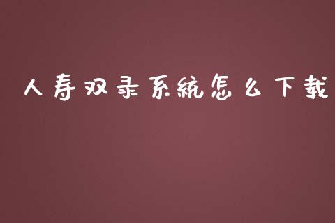 人寿双录系统怎么下载_https://cj001.lansai.wang_保险问答_第1张