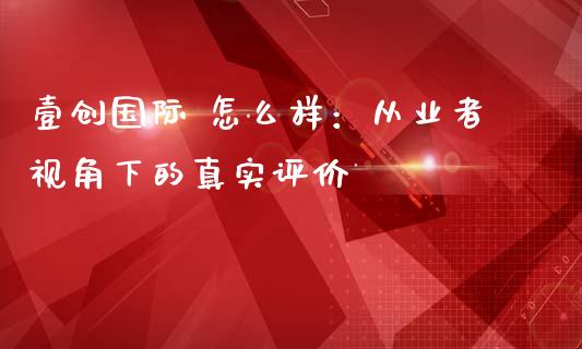 壹创国际 怎么样：从业者视角下的真实评价_https://cj001.lansai.wang_金融问答_第1张