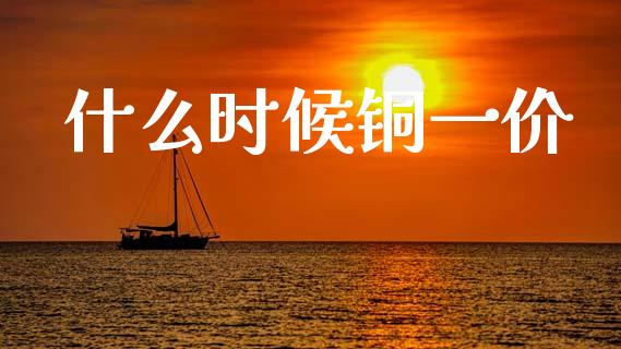 什么时候铜一价_https://cj001.lansai.wang_财经百问_第1张
