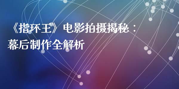 《指环王》电影拍摄揭秘：幕后制作全解析_https://cj001.lansai.wang_期货问答_第1张