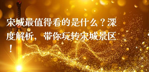 宋城最值得看的是什么？深度解析，带你玩转宋城景区！_https://cj001.lansai.wang_金融问答_第1张