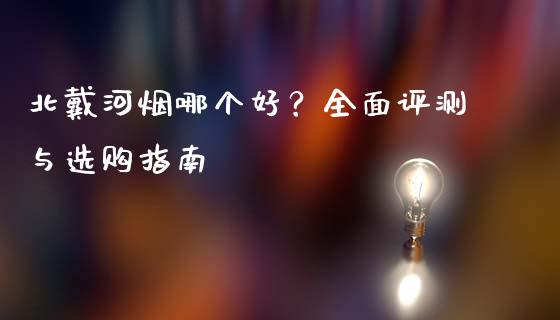 北戴河烟哪个好？全面评测与选购指南_https://cj001.lansai.wang_理财问答_第1张