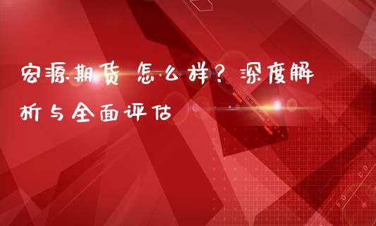 宏源期货 怎么样？深度解析与全面评估_https://cj001.lansai.wang_金融问答_第1张