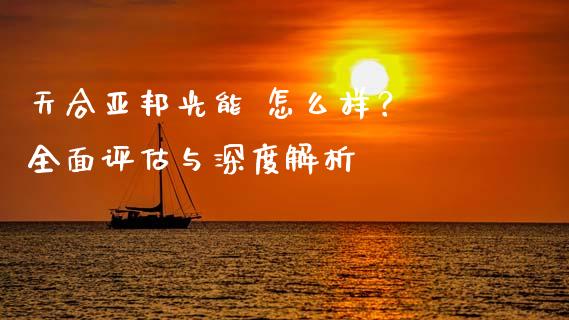 天合亚邦光能 怎么样？ 全面评估与深度解析_https://cj001.lansai.wang_保险问答_第1张