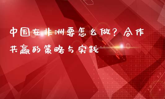 中国在非洲要怎么做？合作共赢的策略与实践_https://cj001.lansai.wang_财经百问_第1张