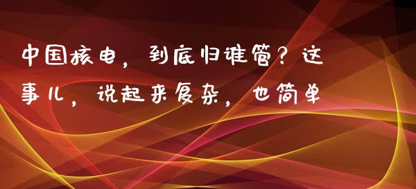中国核电，到底归谁管？这事儿，说起来复杂，也简单_https://cj001.lansai.wang_财经百问_第1张