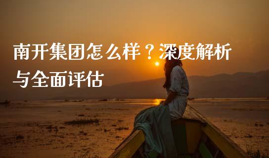 南开集团怎么样？深度解析与全面评估_https://cj001.lansai.wang_理财问答_第1张